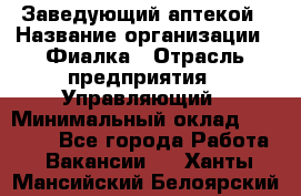 Заведующий аптекой › Название организации ­ Фиалка › Отрасль предприятия ­ Управляющий › Минимальный оклад ­ 50 000 - Все города Работа » Вакансии   . Ханты-Мансийский,Белоярский г.